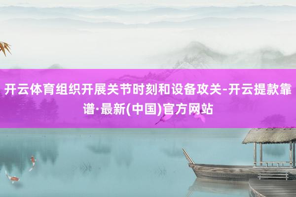 开云体育组织开展关节时刻和设备攻关-开云提款靠谱·最新(中国)官方网站