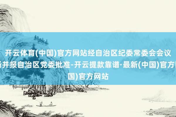 开云体育(中国)官方网站经自治区纪委常委会会议推断并报自治区党委批准-开云提款靠谱·最新(中国)官方网站