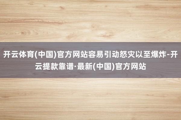 开云体育(中国)官方网站容易引动怒灾以至爆炸-开云提款靠谱·最新(中国)官方网站
