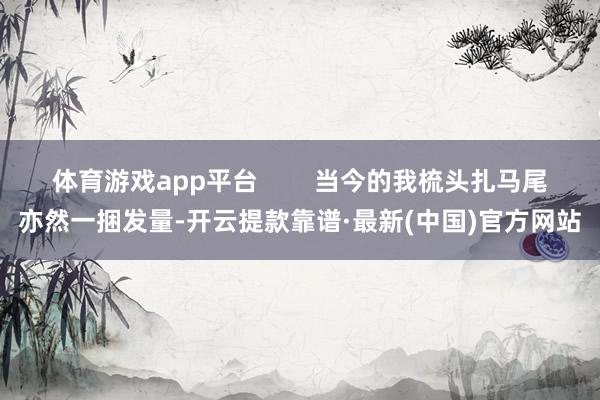 体育游戏app平台        当今的我梳头扎马尾亦然一捆发量-开云提款靠谱·最新(中国)官方网站