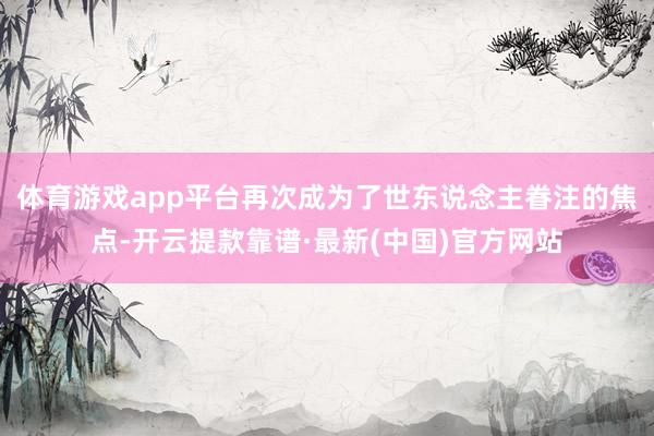 体育游戏app平台再次成为了世东说念主眷注的焦点-开云提款靠谱·最新(中国)官方网站