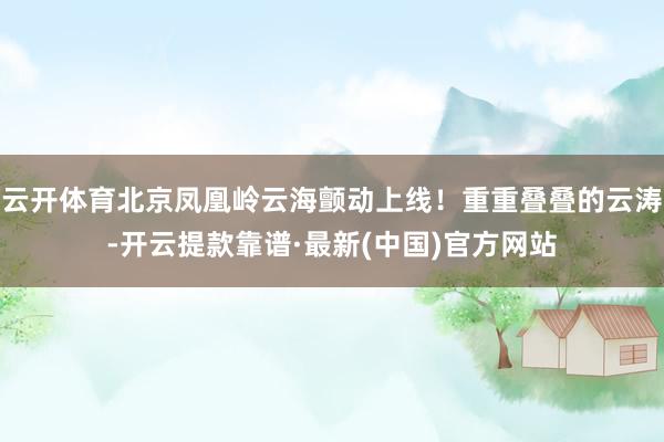 云开体育北京凤凰岭云海颤动上线！重重叠叠的云涛-开云提款靠谱·最新(中国)官方网站