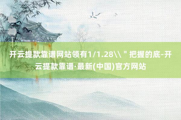 开云提款靠谱网站领有1/1.28\＂把握的底-开云提款靠谱·最新(中国)官方网站