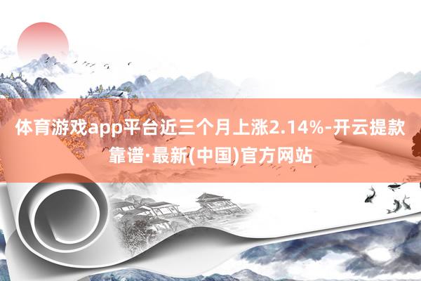 体育游戏app平台近三个月上涨2.14%-开云提款靠谱·最新(中国)官方网站