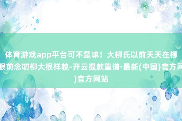 体育游戏app平台可不是嘛！大柳氏以前天天在柳穗眼前念叨柳大根样貌-开云提款靠谱·最新(中国)官方网站