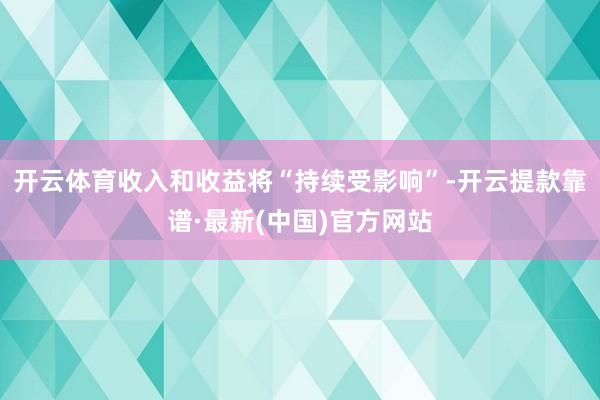 开云体育收入和收益将“持续受影响”-开云提款靠谱·最新(中国)官方网站