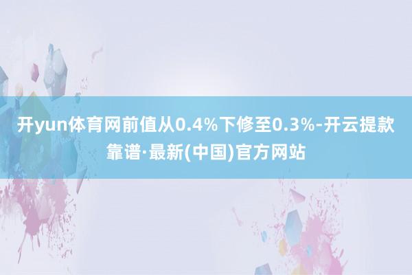 开yun体育网前值从0.4%下修至0.3%-开云提款靠谱·最新(中国)官方网站