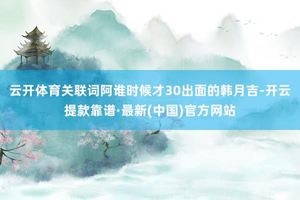 云开体育关联词阿谁时候才30出面的韩月吉-开云提款靠谱·最新(中国)官方网站