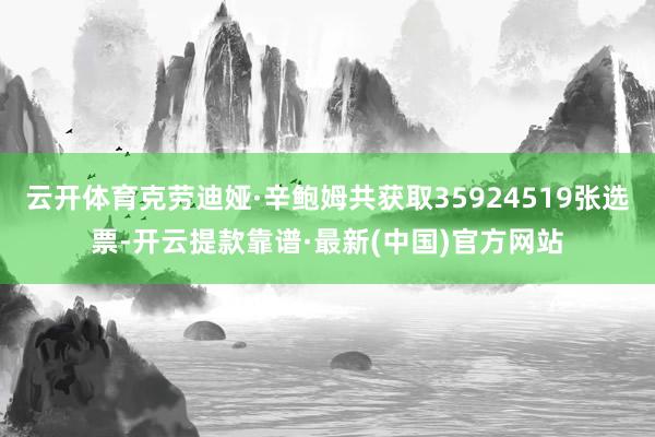 云开体育克劳迪娅·辛鲍姆共获取35924519张选票-开云提款靠谱·最新(中国)官方网站