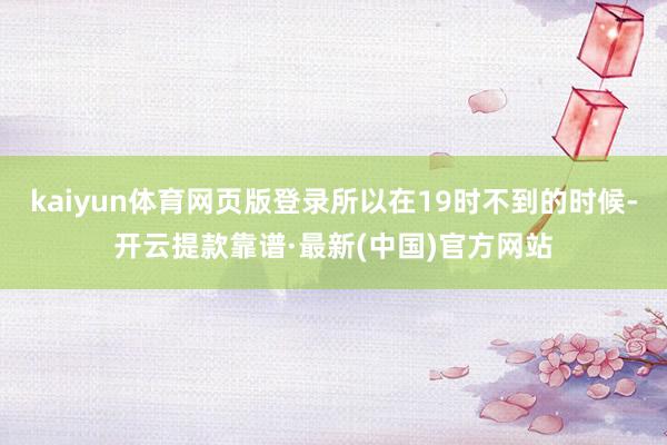 kaiyun体育网页版登录所以在19时不到的时候-开云提款靠谱·最新(中国)官方网站