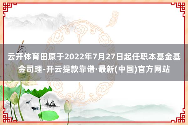 云开体育田原于2022年7月27日起任职本基金基金司理-开云提款靠谱·最新(中国)官方网站