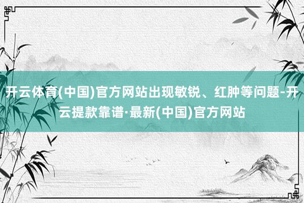 开云体育(中国)官方网站出现敏锐、红肿等问题-开云提款靠谱·最新(中国)官方网站