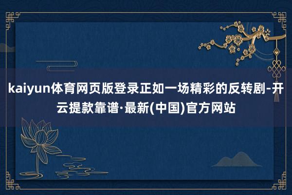 kaiyun体育网页版登录正如一场精彩的反转剧-开云提款靠谱·最新(中国)官方网站