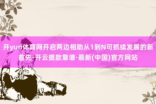 开yun体育网开启两边相助从1到N可抓续发展的新首先-开云提款靠谱·最新(中国)官方网站
