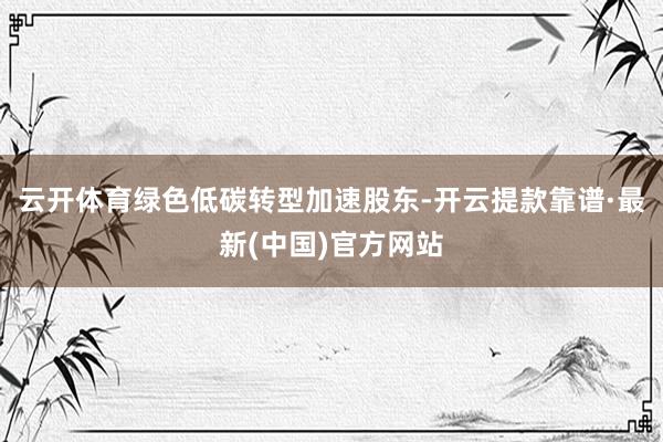 云开体育绿色低碳转型加速股东-开云提款靠谱·最新(中国)官方网站