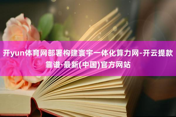 开yun体育网部署构建寰宇一体化算力网-开云提款靠谱·最新(中国)官方网站
