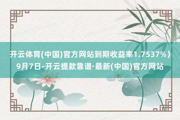 开云体育(中国)官方网站到期收益率1.7537%）9月7日-开云提款靠谱·最新(中国)官方网站