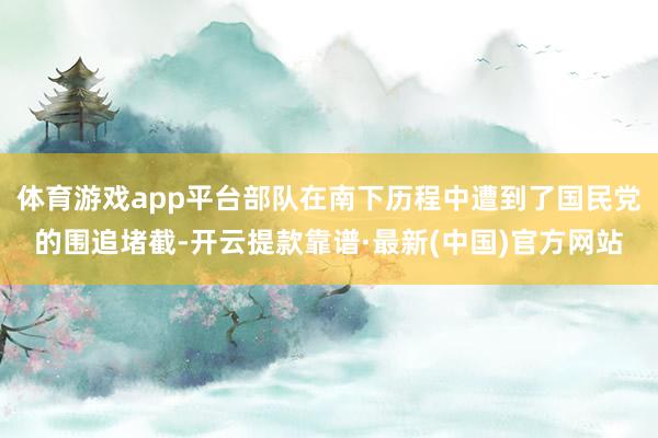 体育游戏app平台部队在南下历程中遭到了国民党的围追堵截-开云提款靠谱·最新(中国)官方网站
