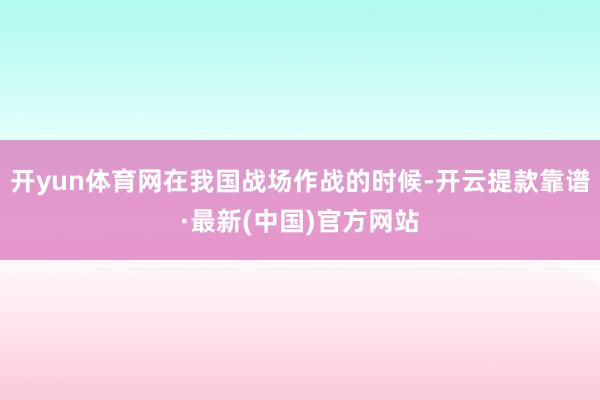 开yun体育网在我国战场作战的时候-开云提款靠谱·最新(中国)官方网站