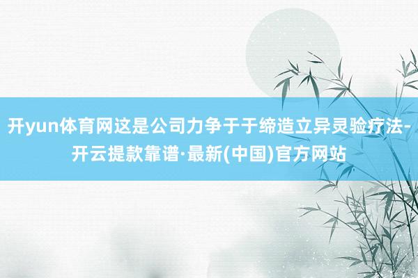 开yun体育网这是公司力争于于缔造立异灵验疗法-开云提款靠谱·最新(中国)官方网站