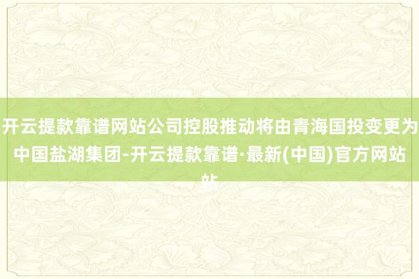 开云提款靠谱网站公司控股推动将由青海国投变更为中国盐湖集团-开云提款靠谱·最新(中国)官方网站