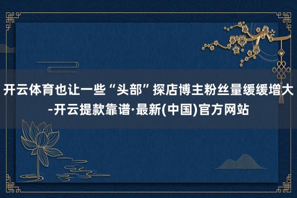 开云体育也让一些“头部”探店博主粉丝量缓缓增大-开云提款靠谱·最新(中国)官方网站