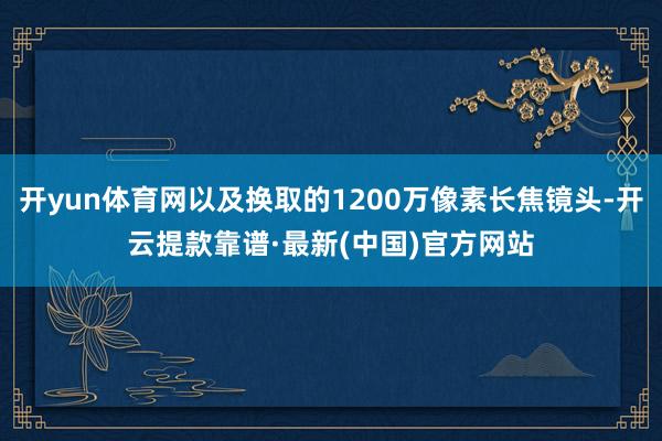 开yun体育网以及换取的1200万像素长焦镜头-开云提款靠谱·最新(中国)官方网站