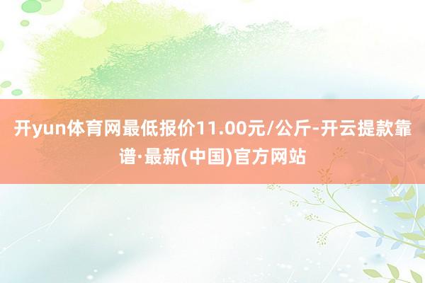 开yun体育网最低报价11.00元/公斤-开云提款靠谱·最新(中国)官方网站