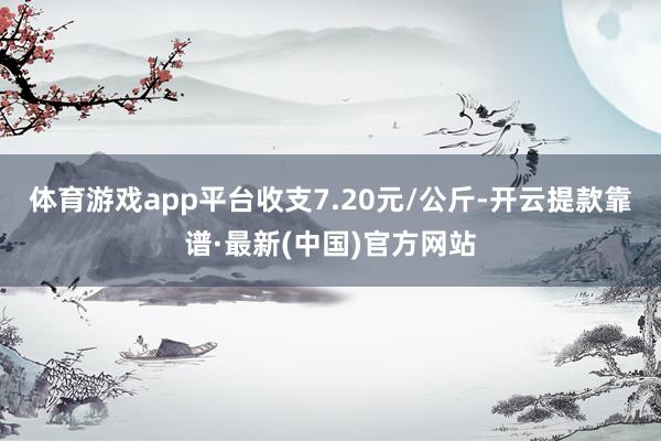 体育游戏app平台收支7.20元/公斤-开云提款靠谱·最新(中国)官方网站