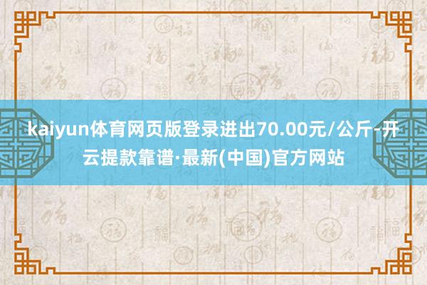 kaiyun体育网页版登录进出70.00元/公斤-开云提款靠谱·最新(中国)官方网站