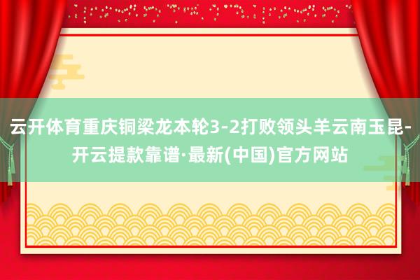 云开体育重庆铜梁龙本轮3-2打败领头羊云南玉昆-开云提款靠谱·最新(中国)官方网站