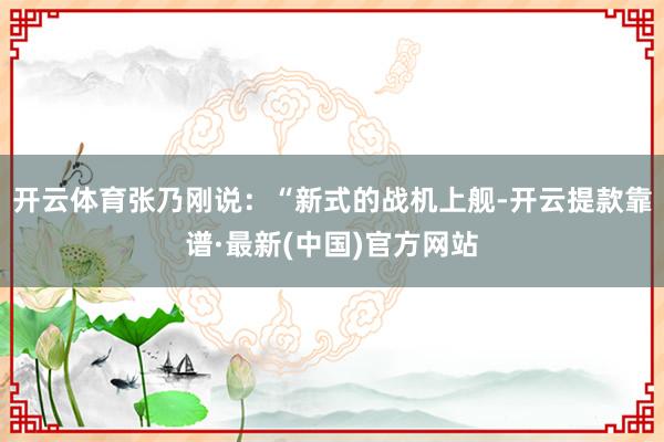 开云体育张乃刚说：“新式的战机上舰-开云提款靠谱·最新(中国)官方网站