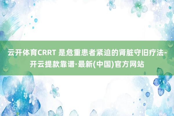 云开体育CRRT 是危重患者紧迫的肾脏守旧疗法-开云提款靠谱·最新(中国)官方网站