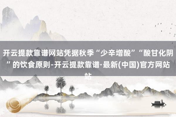 开云提款靠谱网站凭据秋季“少辛增酸”“酸甘化阴”的饮食原则-开云提款靠谱·最新(中国)官方网站
