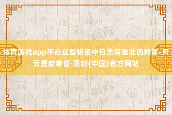 体育游戏app平台这些物资中包含有雄壮的能量-开云提款靠谱·最新(中国)官方网站