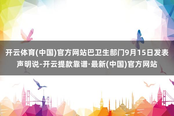 开云体育(中国)官方网站巴卫生部门9月15日发表声明说-开云提款靠谱·最新(中国)官方网站