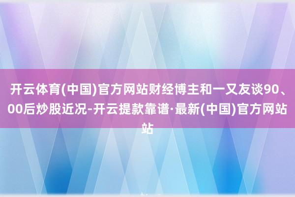 开云体育(中国)官方网站财经博主和一又友谈90、00后炒股近况-开云提款靠谱·最新(中国)官方网站