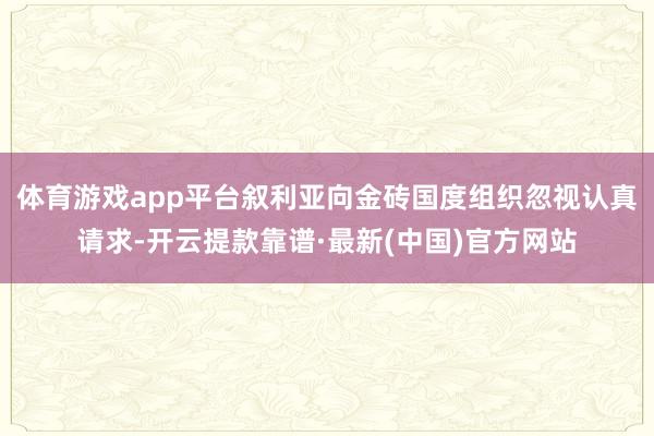 体育游戏app平台叙利亚向金砖国度组织忽视认真请求-开云提款靠谱·最新(中国)官方网站