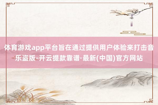 体育游戏app平台旨在通过提供用户体验来打击音乐盗版-开云提款靠谱·最新(中国)官方网站