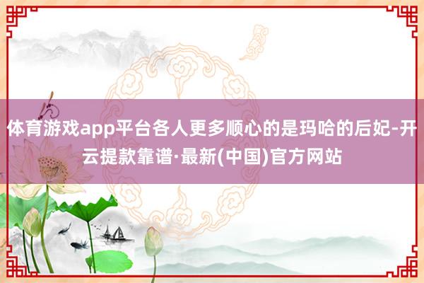 体育游戏app平台各人更多顺心的是玛哈的后妃-开云提款靠谱·最新(中国)官方网站