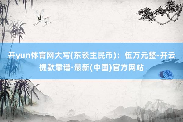 开yun体育网大写(东谈主民币)：伍万元整-开云提款靠谱·最新(中国)官方网站