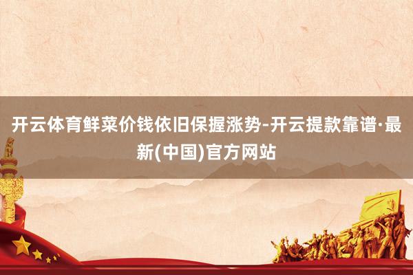 开云体育鲜菜价钱依旧保握涨势-开云提款靠谱·最新(中国)官方网站