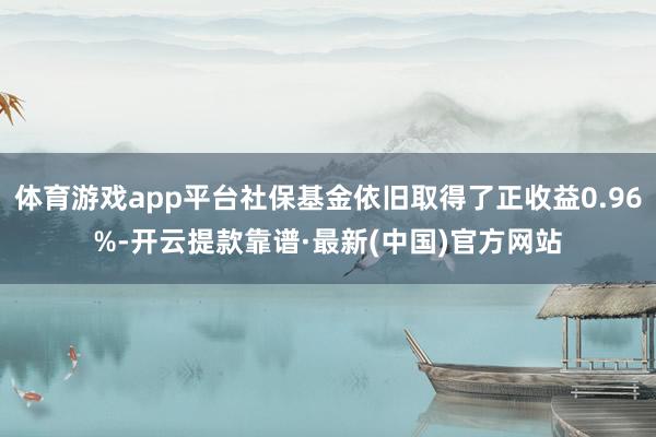 体育游戏app平台社保基金依旧取得了正收益0.96%-开云提款靠谱·最新(中国)官方网站