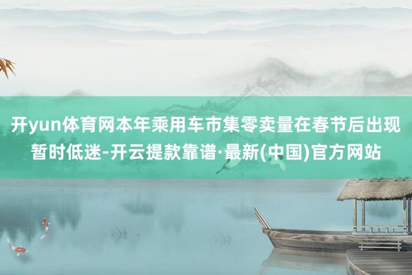 开yun体育网本年乘用车市集零卖量在春节后出现暂时低迷-开云提款靠谱·最新(中国)官方网站