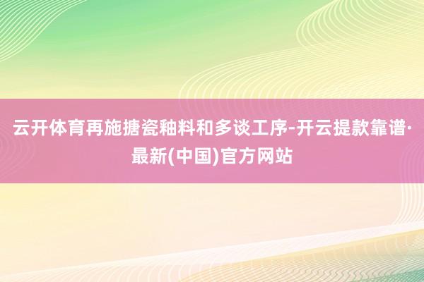 云开体育再施搪瓷釉料和多谈工序-开云提款靠谱·最新(中国)官方网站