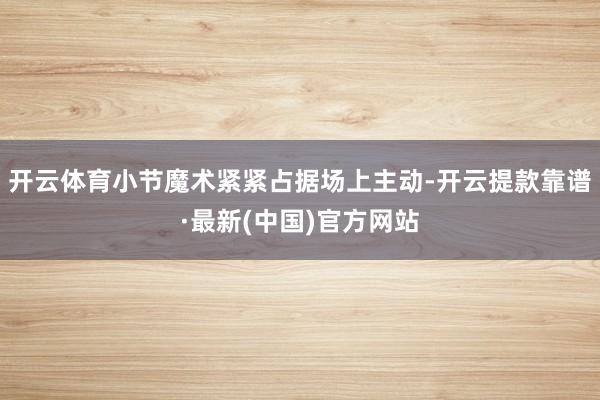 开云体育小节魔术紧紧占据场上主动-开云提款靠谱·最新(中国)官方网站