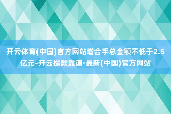 开云体育(中国)官方网站增合手总金额不低于2.5亿元-开云提款靠谱·最新(中国)官方网站