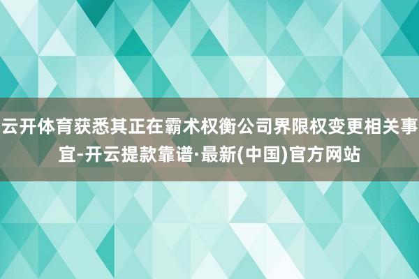 云开体育获悉其正在霸术权衡公司界限权变更相关事宜-开云提款靠谱·最新(中国)官方网站