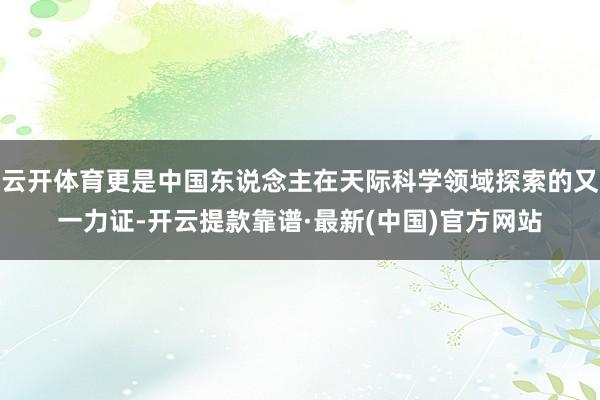 云开体育更是中国东说念主在天际科学领域探索的又一力证-开云提款靠谱·最新(中国)官方网站