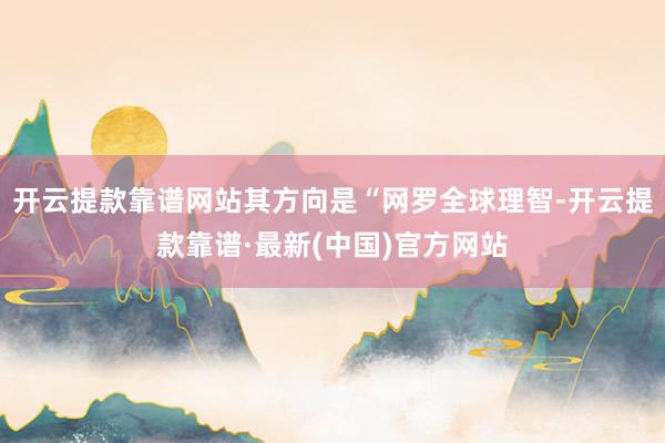 开云提款靠谱网站其方向是“网罗全球理智-开云提款靠谱·最新(中国)官方网站